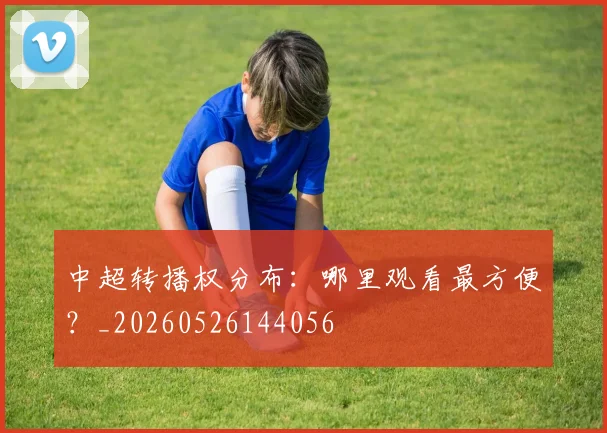 中超转播权分布：哪里观看最方便？_20260526144056