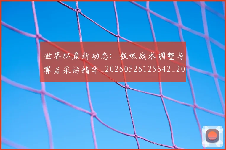 世界杯最新动态：教练战术调整与赛后采访精华_20260526125642_20260607160349