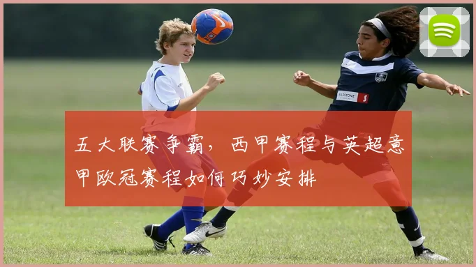五大联赛争霸，西甲赛程与英超意甲欧冠赛程如何巧妙安排