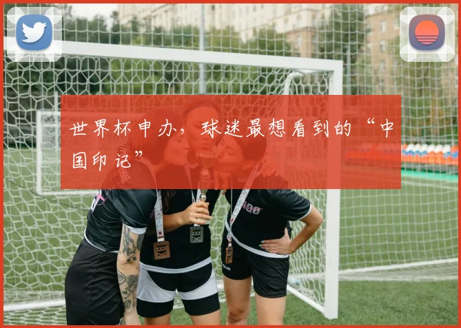 世界杯申办，球迷最想看到的“中国印记”